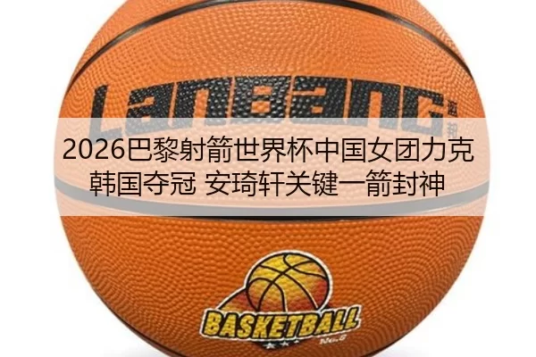 2026巴黎射箭世界杯中国女团力克韩国夺冠 安琦轩关键一箭封神